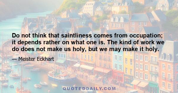 Do not think that saintliness comes from occupation; it depends rather on what one is. The kind of work we do does not make us holy, but we may make it holy.