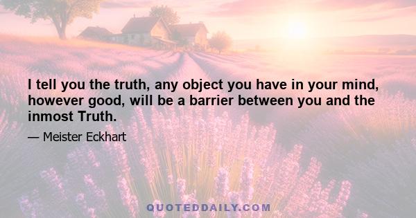 I tell you the truth, any object you have in your mind, however good, will be a barrier between you and the inmost Truth.