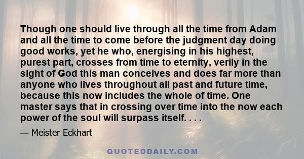 Though one should live through all the time from Adam and all the time to come before the judgment day doing good works, yet he who, energising in his highest, purest part, crosses from time to eternity, verily in the