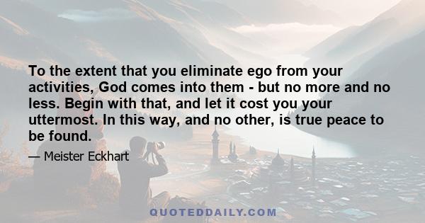 To the extent that you eliminate ego from your activities, God comes into them - but no more and no less. Begin with that, and let it cost you your uttermost. In this way, and no other, is true peace to be found.