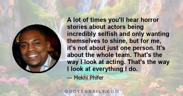 A lot of times you'll hear horror stories about actors being incredibly selfish and only wanting themselves to shine, but for me, it's not about just one person. It's about the whole team. That's the way I look at