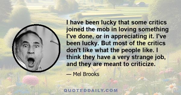 I have been lucky that some critics joined the mob in loving something I've done, or in appreciating it. I've been lucky. But most of the critics don't like what the people like. I think they have a very strange job,