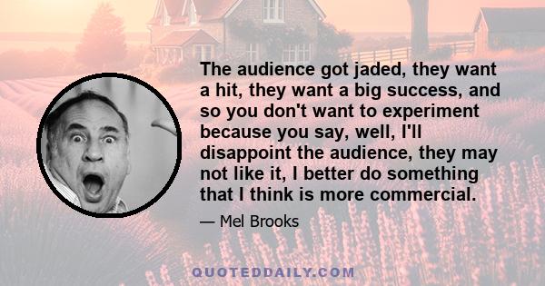 The audience got jaded, they want a hit, they want a big success, and so you don't want to experiment because you say, well, I'll disappoint the audience, they may not like it, I better do something that I think is more