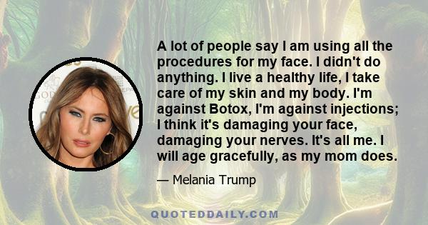 A lot of people say I am using all the procedures for my face. I didn't do anything. I live a healthy life, I take care of my skin and my body. I'm against Botox, I'm against injections; I think it's damaging your face,