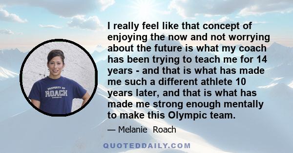 I really feel like that concept of enjoying the now and not worrying about the future is what my coach has been trying to teach me for 14 years - and that is what has made me such a different athlete 10 years later, and