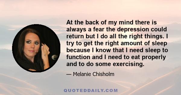 At the back of my mind there is always a fear the depression could return but I do all the right things. I try to get the right amount of sleep because I know that I need sleep to function and I need to eat properly and