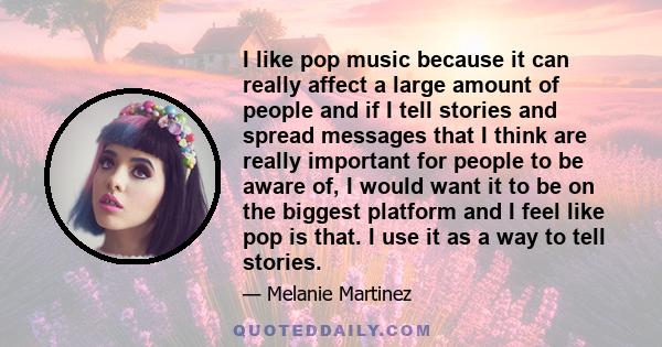 I like pop music because it can really affect a large amount of people and if I tell stories and spread messages that I think are really important for people to be aware of, I would want it to be on the biggest platform