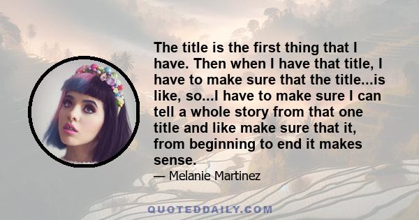 The title is the first thing that I have. Then when I have that title, I have to make sure that the title...is like, so...I have to make sure I can tell a whole story from that one title and like make sure that it, from