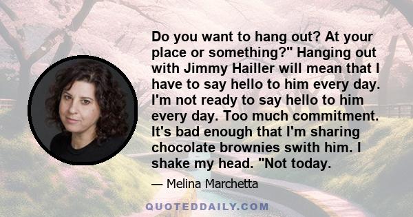 Do you want to hang out? At your place or something? Hanging out with Jimmy Hailler will mean that I have to say hello to him every day. I'm not ready to say hello to him every day. Too much commitment. It's bad enough