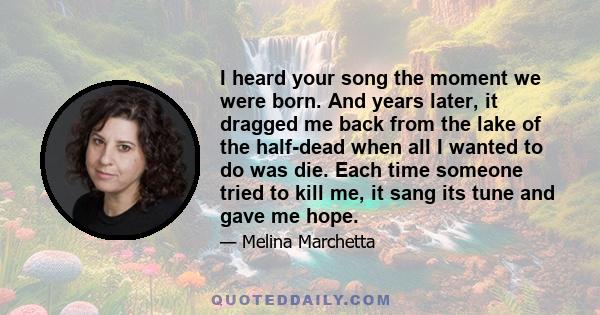I heard your song the moment we were born. And years later, it dragged me back from the lake of the half-dead when all I wanted to do was die. Each time someone tried to kill me, it sang its tune and gave me hope.