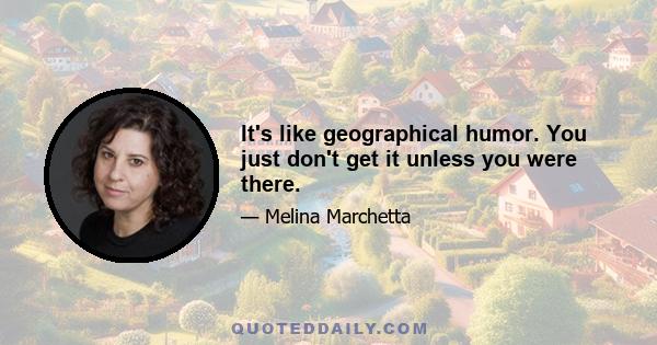 It's like geographical humor. You just don't get it unless you were there.