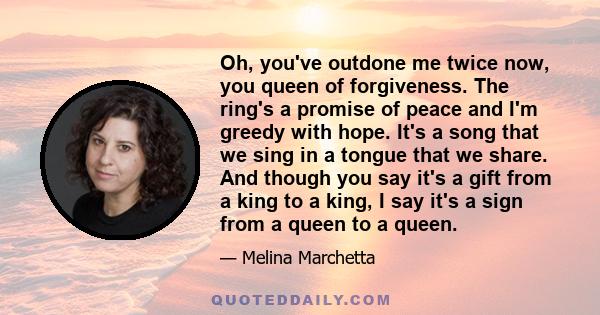 Oh, you've outdone me twice now, you queen of forgiveness. The ring's a promise of peace and I'm greedy with hope. It's a song that we sing in a tongue that we share. And though you say it's a gift from a king to a
