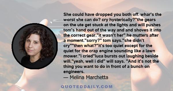 She could have dropped you both off. whar's the worst she can do? cry hysterically?the gears on the ute get stuck at the lights and will pushes tom's hand out of the way and and shoves it into the correct gear.it wasn't