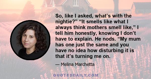 So, like I asked, what’s with the nightie?” “It smells like what I always think mothers smell like,” I tell him honestly, knowing I don’t have to explain. He nods. “My mum has one just the same and you have no idea how