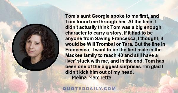 Tom’s aunt Georgie spoke to me first, and Tom found me through her. At the time, I didn’t actually think Tom was a big enough character to carry a story. If it had to be anyone from Saving Francesca, I thought, it would