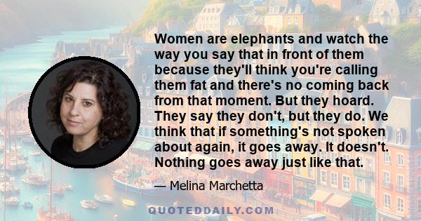 Women are elephants and watch the way you say that in front of them because they'll think you're calling them fat and there's no coming back from that moment. But they hoard. They say they don't, but they do. We think