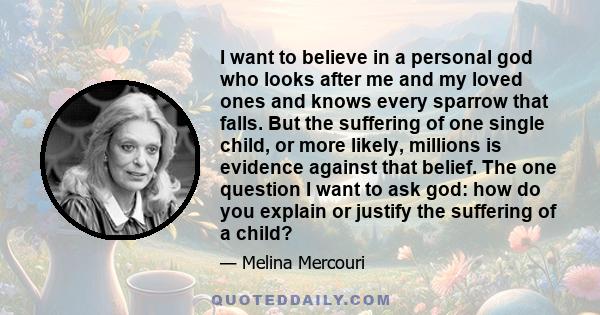 I want to believe in a personal god who looks after me and my loved ones and knows every sparrow that falls. But the suffering of one single child, or more likely, millions is evidence against that belief. The one