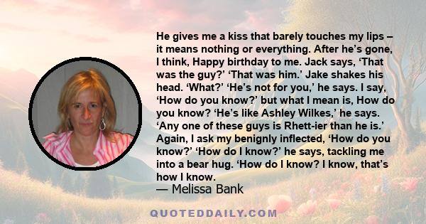 He gives me a kiss that barely touches my lips – it means nothing or everything. After he’s gone, I think, Happy birthday to me. Jack says, ‘That was the guy?’ ‘That was him.’ Jake shakes his head. ‘What?’ ‘He’s not for