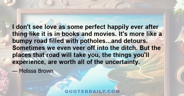 I don't see love as some perfect happily ever after thing like it is in books and movies. It's more like a bumpy road filled with potholes...and detours. Sometimes we even veer off into the ditch. But the places that