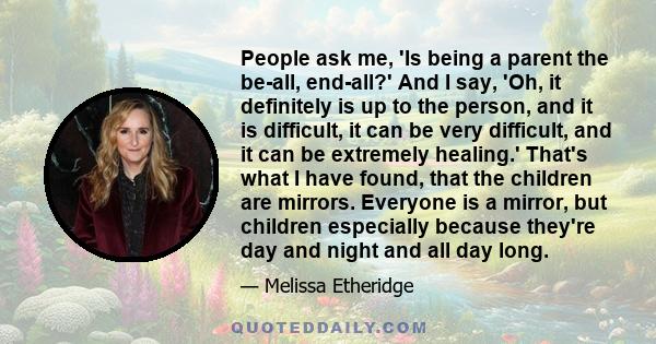 People ask me, 'Is being a parent the be-all, end-all?' And I say, 'Oh, it definitely is up to the person, and it is difficult, it can be very difficult, and it can be extremely healing.' That's what I have found, that