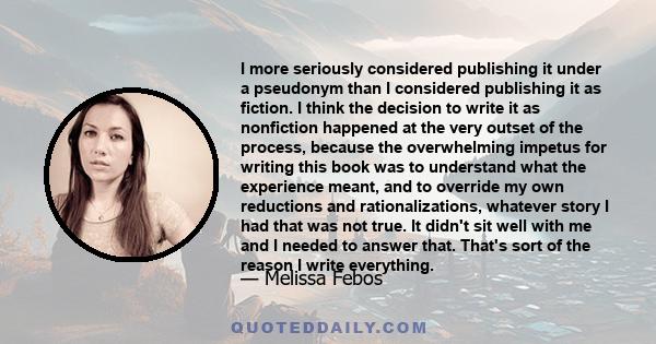 I more seriously considered publishing it under a pseudonym than I considered publishing it as fiction. I think the decision to write it as nonfiction happened at the very outset of the process, because the overwhelming