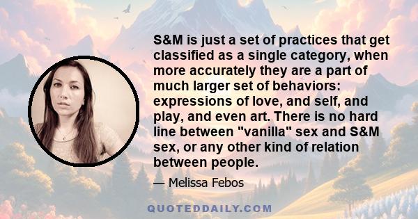 S&M is just a set of practices that get classified as a single category, when more accurately they are a part of much larger set of behaviors: expressions of love, and self, and play, and even art. There is no hard line