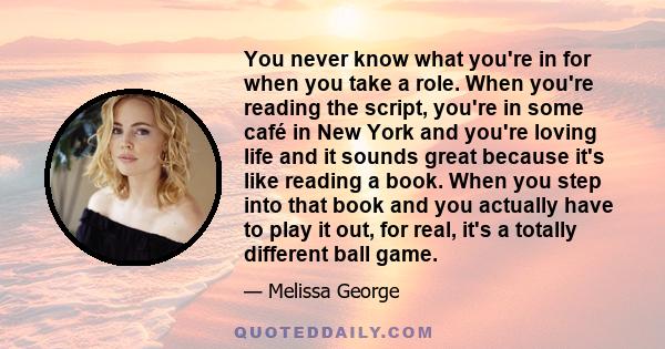 You never know what you're in for when you take a role. When you're reading the script, you're in some café in New York and you're loving life and it sounds great because it's like reading a book. When you step into