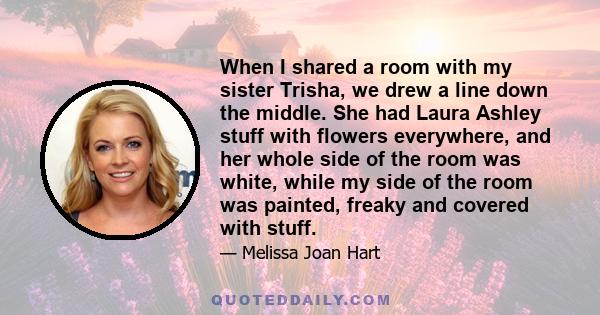 When I shared a room with my sister Trisha, we drew a line down the middle. She had Laura Ashley stuff with flowers everywhere, and her whole side of the room was white, while my side of the room was painted, freaky and