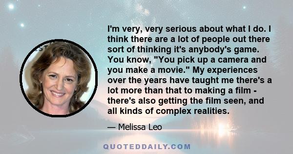 I'm very, very serious about what I do. I think there are a lot of people out there sort of thinking it's anybody's game. You know, You pick up a camera and you make a movie. My experiences over the years have taught me
