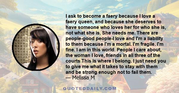 I ask to become a faery because I love a faery queen, and because she deserves to have someone who loves her for who she is, not what she is. She needs me. There are people-good people-I love and I'm a liability to them