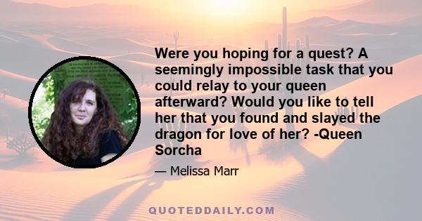 Were you hoping for a quest? A seemingly impossible task that you could relay to your queen afterward? Would you like to tell her that you found and slayed the dragon for love of her? -Queen Sorcha