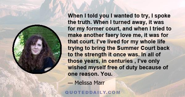 When I told you I wanted to try, I spoke the truth. When I turned away, it was for my former court, and when I tried to make another faery love me, it was for that court. I’ve lived for my whole life trying to bring the