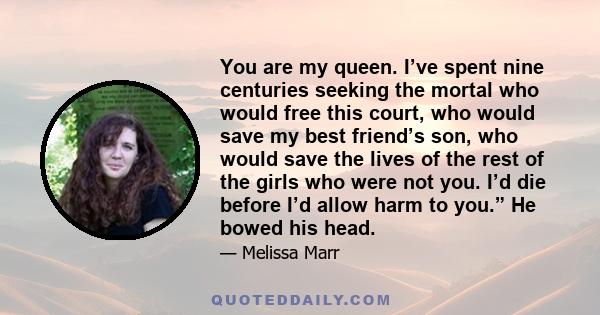 You are my queen. I’ve spent nine centuries seeking the mortal who would free this court, who would save my best friend’s son, who would save the lives of the rest of the girls who were not you. I’d die before I’d allow