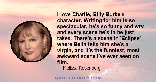 I love Charlie, Billy Burke's character. Writing for him is so spectacular, he's so funny and wry and every scene he's in he just takes. There's a scene in 'Eclipse' where Bella tells him she's a virgin, and it's the