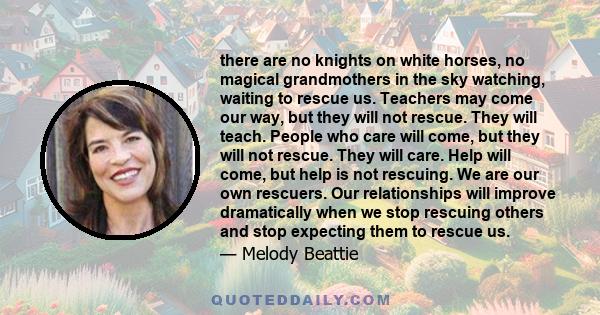 there are no knights on white horses, no magical grandmothers in the sky watching, waiting to rescue us. Teachers may come our way, but they will not rescue. They will teach. People who care will come, but they will not