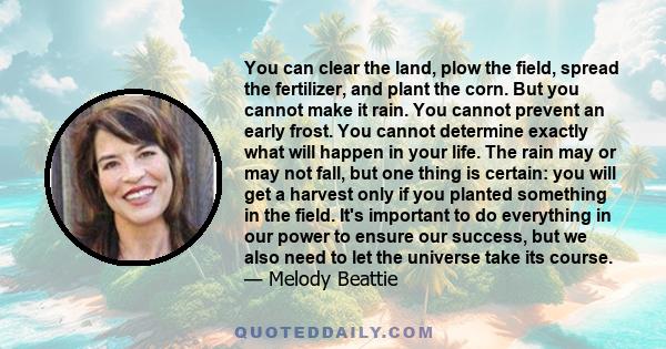 You can clear the land, plow the field, spread the fertilizer, and plant the corn. But you cannot make it rain. You cannot prevent an early frost. You cannot determine exactly what will happen in your life. The rain may