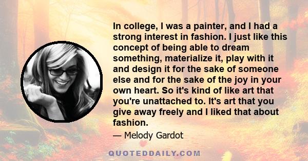 In college, I was a painter, and I had a strong interest in fashion. I just like this concept of being able to dream something, materialize it, play with it and design it for the sake of someone else and for the sake of