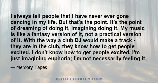 I always tell people that I have never ever gone dancing in my life. But that's the point. It's the point of dreaming of doing it, imagining doing it. My music is like a fantasy version of it, not a practical version of