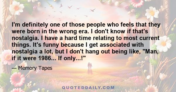 I'm definitely one of those people who feels that they were born in the wrong era. I don't know if that's nostalgia. I have a hard time relating to most current things. It's funny because I get associated with nostalgia