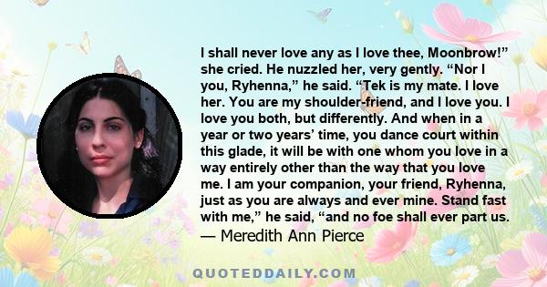 I shall never love any as I love thee, Moonbrow!” she cried. He nuzzled her, very gently. “Nor I you, Ryhenna,” he said. “Tek is my mate. I love her. You are my shoulder-friend, and I love you. I love you both, but