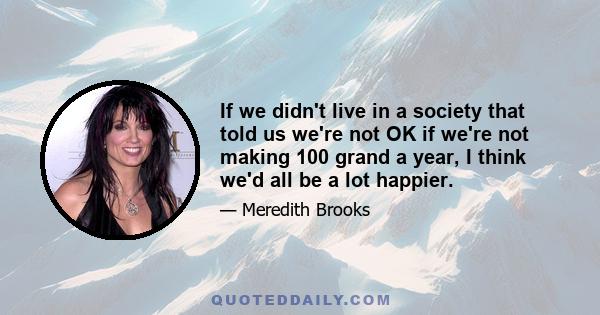 If we didn't live in a society that told us we're not OK if we're not making 100 grand a year, I think we'd all be a lot happier.