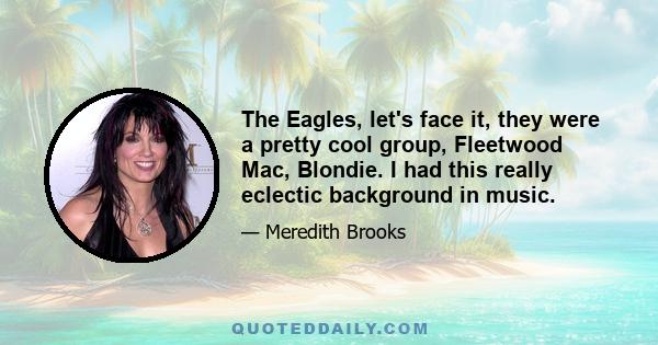 The Eagles, let's face it, they were a pretty cool group, Fleetwood Mac, Blondie. I had this really eclectic background in music.