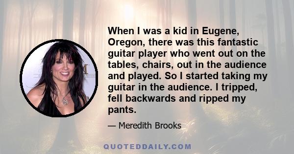 When I was a kid in Eugene, Oregon, there was this fantastic guitar player who went out on the tables, chairs, out in the audience and played. So I started taking my guitar in the audience. I tripped, fell backwards and