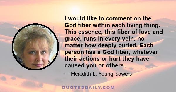 I would like to comment on the God fiber within each living thing. This essence, this fiber of love and grace, runs in every vein, no matter how deeply buried. Each person has a God fiber, whatever their actions or hurt