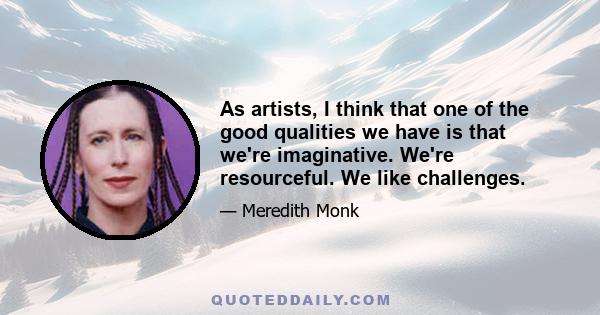 As artists, I think that one of the good qualities we have is that we're imaginative. We're resourceful. We like challenges.