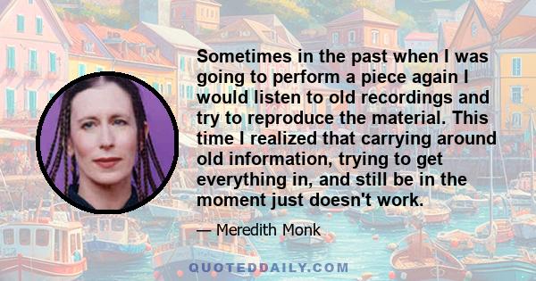 Sometimes in the past when I was going to perform a piece again I would listen to old recordings and try to reproduce the material. This time I realized that carrying around old information, trying to get everything in,