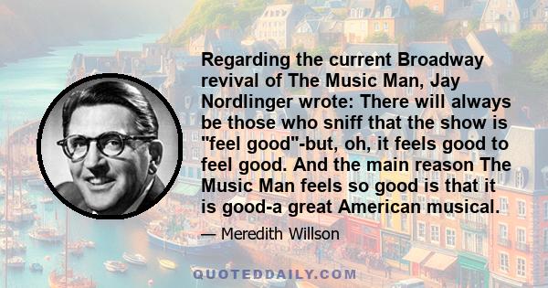 Regarding the current Broadway revival of The Music Man, Jay Nordlinger wrote: There will always be those who sniff that the show is feel good-but, oh, it feels good to feel good. And the main reason The Music Man feels