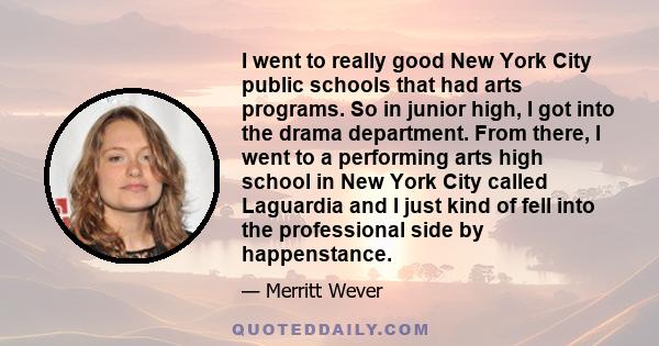 I went to really good New York City public schools that had arts programs. So in junior high, I got into the drama department. From there, I went to a performing arts high school in New York City called Laguardia and I