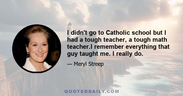 I didn't go to Catholic school but I had a tough teacher, a tough math teacher.I remember everything that guy taught me. I really do.
