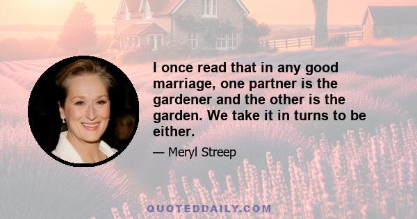 I once read that in any good marriage, one partner is the gardener and the other is the garden. We take it in turns to be either.